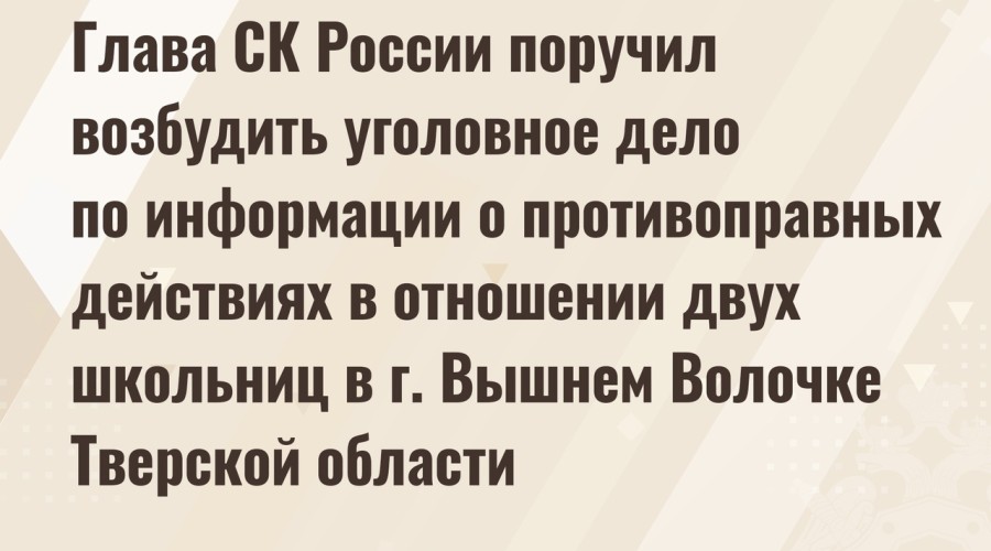 Глава СК России поручил возбудить уголовное дело по информации о противоправных действиях в отношении двух школьниц в г. Вышнем Волочке